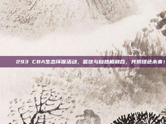 🌊 293 CBA生态环保活动，篮球与自然相融合，共筑绿色未来！