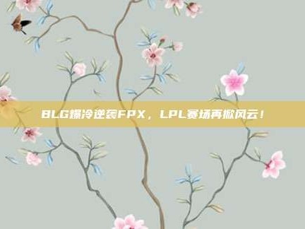 BLG爆冷逆袭FPX，LPL赛场再掀风云！