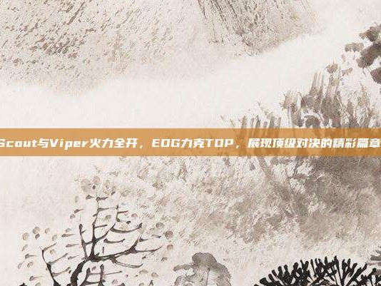 Scout与Viper火力全开，EDG力克TOP，展现顶级对决的精彩篇章！