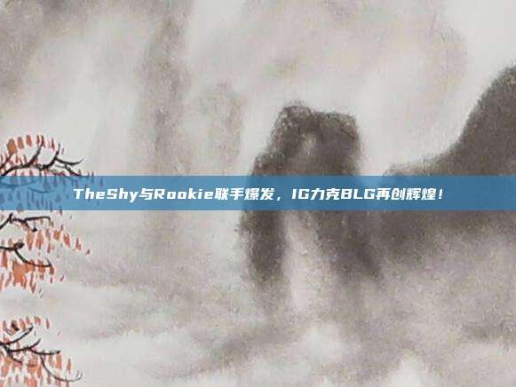 TheShy与Rookie联手爆发，IG力克BLG再创辉煌！