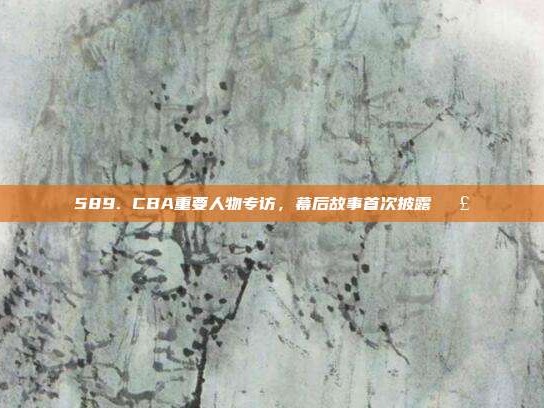 589. CBA重要人物专访，幕后故事首次披露🗣️