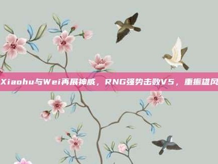 Xiaohu与Wei再展神威，RNG强势击败V5，重振雄风