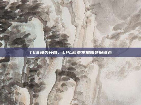 TES强势开局，LPL新赛季展露夺冠锋芒