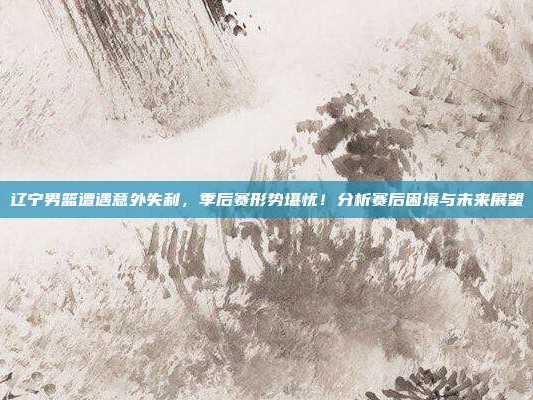 辽宁男篮遭遇意外失利，季后赛形势堪忧！分析赛后困境与未来展望