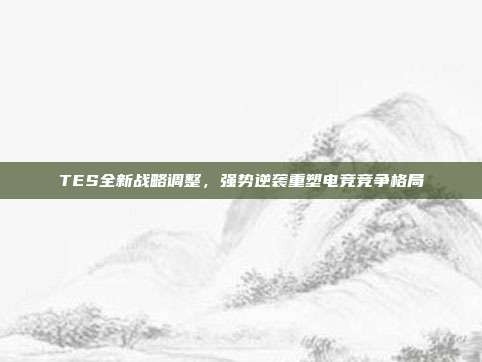 TES全新战略调整，强势逆袭重塑电竞竞争格局