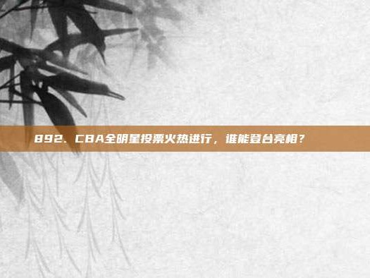 892. CBA全明星投票火热进行，谁能登台亮相？🎟️