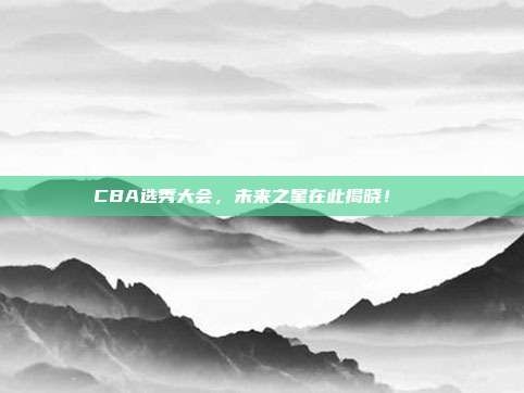 CBA选秀大会，未来之星在此揭晓！🌟