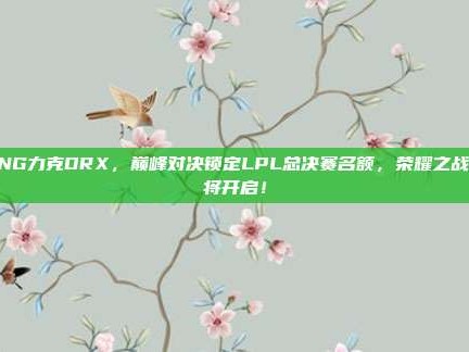 RNG力克DRX，巅峰对决锁定LPL总决赛名额，荣耀之战即将开启！