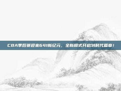 CBA季后赛迎来641新纪元，全新模式开启划时代篇章！