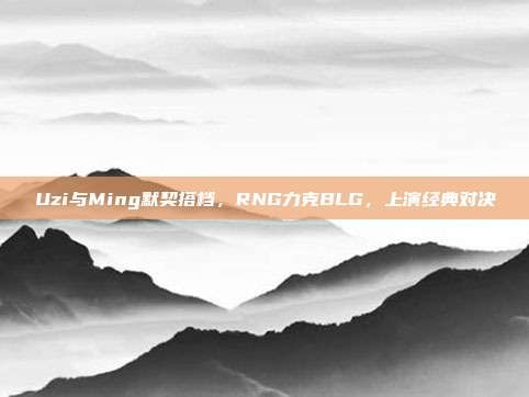 Uzi与Ming默契搭档，RNG力克BLG，上演经典对决