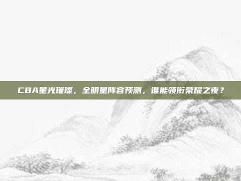 CBA星光璀璨，全明星阵容预测，谁能领衔荣耀之夜？