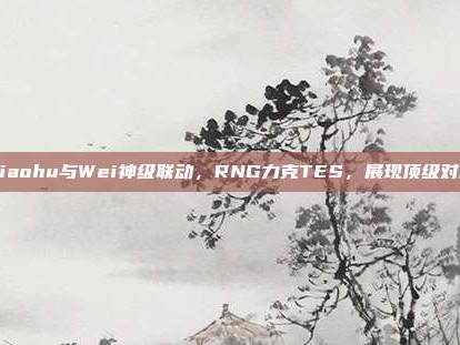 Xiaohu与Wei神级联动，RNG力克TES，展现顶级对决