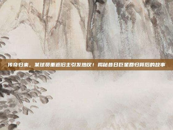 传奇归来，某球员重返旧主引发热议！揭秘昔日巨星回归背后的故事