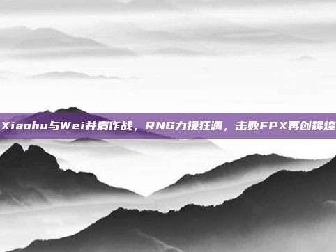 Xiaohu与Wei并肩作战，RNG力挽狂澜，击败FPX再创辉煌