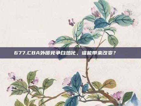 677.CBA外援竞争白热化，谁能带来改变？🌍