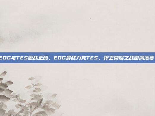 EDG与TES激战正酣，EDG最终力克TES，捍卫荣耀之战圆满落幕！