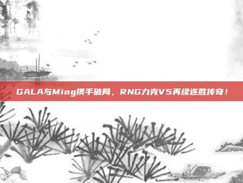 GALA与Ming携手破局，RNG力克V5再续连胜传奇！