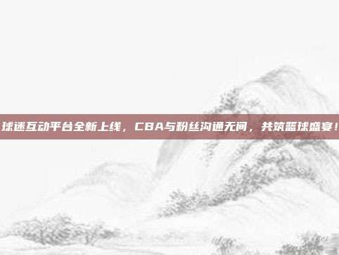 球迷互动平台全新上线，CBA与粉丝沟通无间，共筑篮球盛宴！