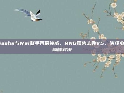 Xiaohu与Wei联手再展神威，RNG强势击败V5，演绎电竞巅峰对决