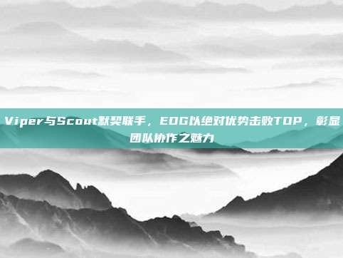 Viper与Scout默契联手，EDG以绝对优势击败TOP，彰显团队协作之魅力