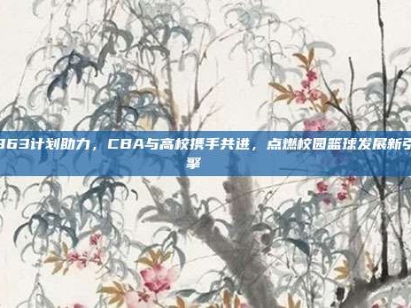 863计划助力，CBA与高校携手共进，点燃校园篮球发展新引擎🎓