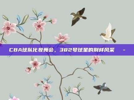 CBA球队化妆舞会，382号球星的别样风采🎭