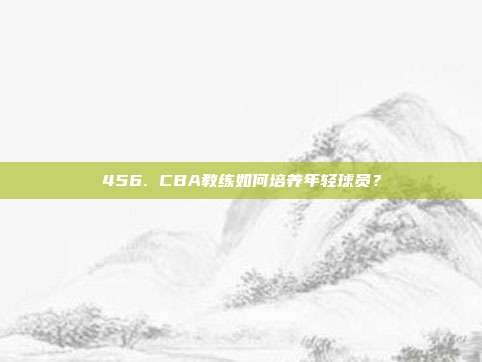 456. CBA教练如何培养年轻球员？