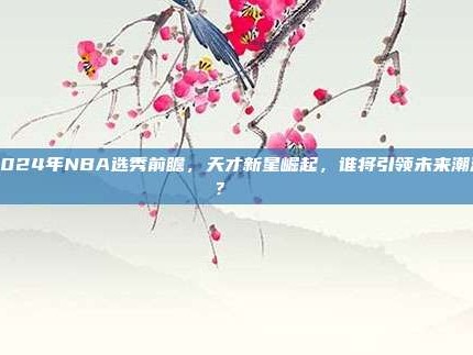 2024年NBA选秀前瞻，天才新星崛起，谁将引领未来潮流？🎓