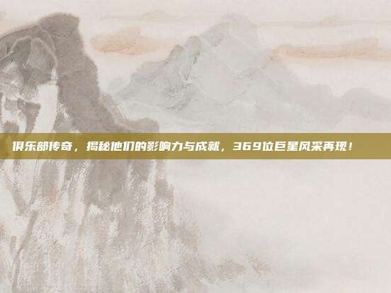 俱乐部传奇，揭秘他们的影响力与成就，369位巨星风采再现！👑