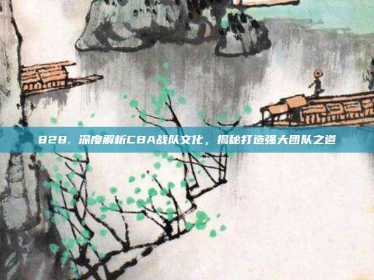 828. 深度解析CBA战队文化，揭秘打造强大团队之道