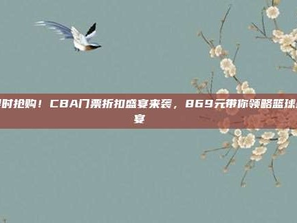 限时抢购！CBA门票折扣盛宴来袭，869元带你领略篮球盛宴🎉