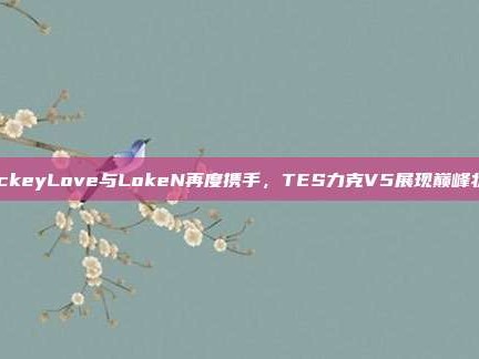 JackeyLove与LokeN再度携手，TES力克V5展现巅峰状态