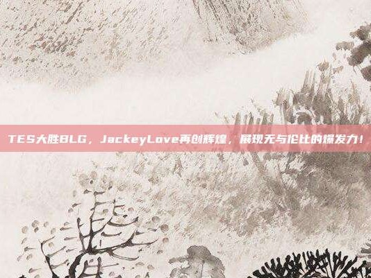 TES大胜BLG，JackeyLove再创辉煌，展现无与伦比的爆发力！