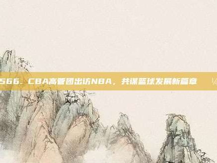 566. CBA高管团出访NBA，共谋篮球发展新篇章💼