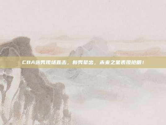 CBA选秀现场直击，新秀辈出，未来之星表现抢眼！