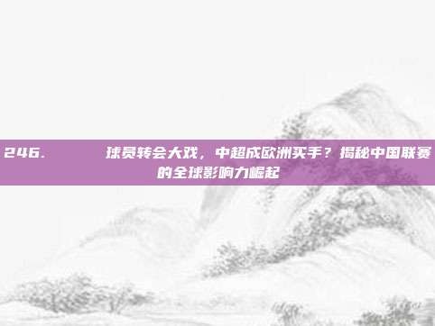 246. 🎖️ 球员转会大戏，中超成欧洲买手？揭秘中国联赛的全球影响力崛起