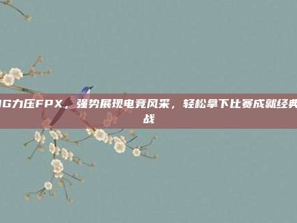 JDG力压FPX，强势展现电竞风采，轻松拿下比赛成就经典之战