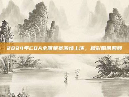 2024年CBA全明星赛激情上演，精彩瞬间回顾