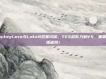 JackeyLove与LokeN双星闪耀，TES战队力斩V5，重振赛场雄风！