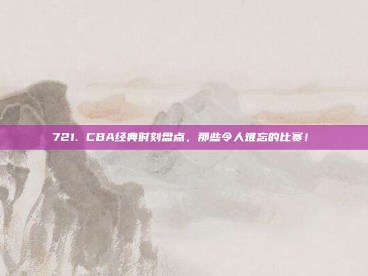 721. CBA经典时刻盘点，那些令人难忘的比赛！⏳