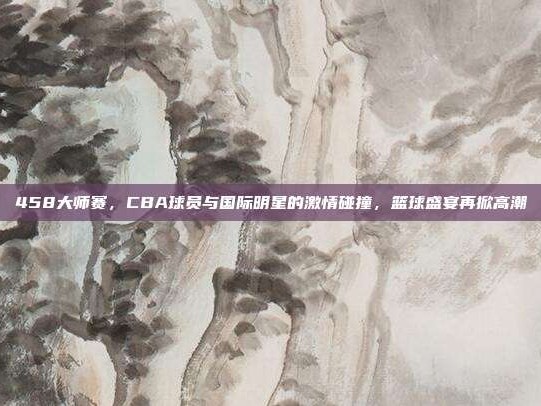 458大师赛，CBA球员与国际明星的激情碰撞，篮球盛宴再掀高潮