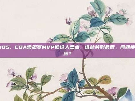 105. CBA常规赛MVP候选人盘点，谁能笑到最后，问鼎荣耀？