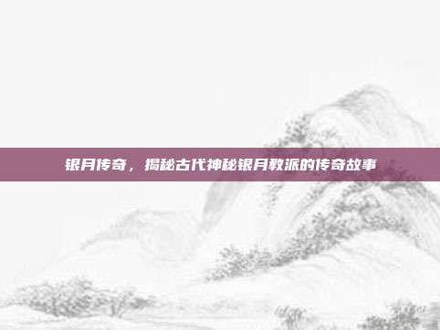 银月传奇，揭秘古代神秘银月教派的传奇故事