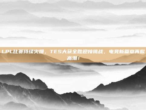 LPL比赛持续火爆，TES大获全胜迎接挑战，电竞新篇章再掀高潮！