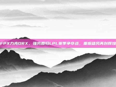 FPX力克DRX，强势回归LPL赛季争夺战，重振雄风再创辉煌