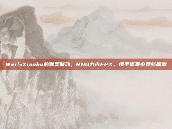 Wei与Xiaohu的默契联动，RNG力克FPX，携手谱写电竞新篇章