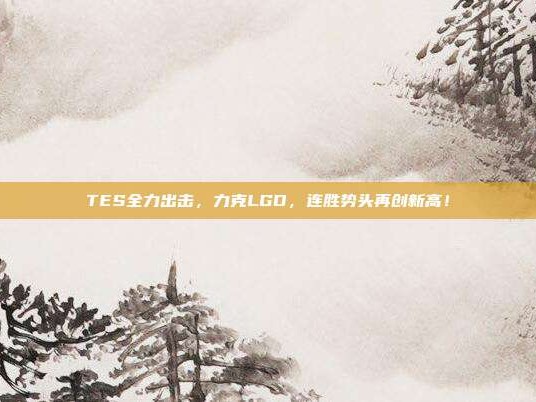 TES全力出击，力克LGD，连胜势头再创新高！