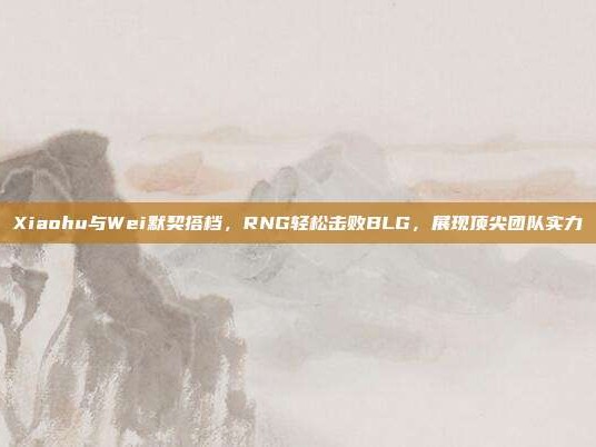 Xiaohu与Wei默契搭档，RNG轻松击败BLG，展现顶尖团队实力