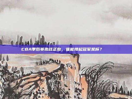 CBA季后赛激战正酣，谁能捧起冠军奖杯？🏆