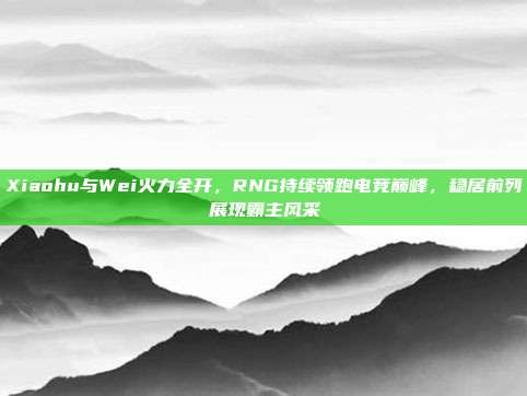 Xiaohu与Wei火力全开，RNG持续领跑电竞巅峰，稳居前列展现霸主风采